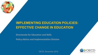 IMPLEMENTING EDUCATION POLICIES:
EFFECTIVE CHANGE IN EDUCATION
Directorate for Education and Skills
Policy Advice and Implementation Division
OECD, November 2018
 