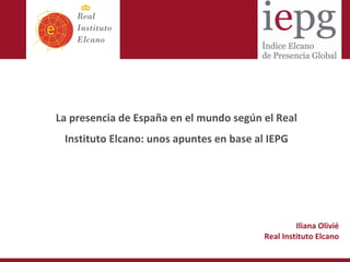 Título 1




La presencia de España en el mundo según el Real 
 Instituto Elcano: unos apuntes en base al IEPG




                                                   Iliana Olivié
                                          Real Instituto Elcano
 