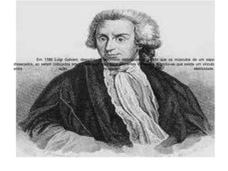 	Em 1786 Luigi Galvani, descobriu o fenômeno eletroquímico, vendo que os músculos de um sapo dissecados, ao serem colocados em contato com dois tipos diferentes de metais. Conclui-se que existe um vinculo entre ação muscular e eletricidade.  