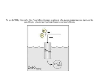 No ano de 1836 o físico inglês John FredericDanniel separa os pólos da pilha, que se despolariza muito rápido, sendo elas utilizadas pelas companhias telegráficas americanas e britânicas.