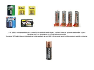 Em 1945 a empresa americana Mallaroy(atualmente Duracell) e o cientista Samuel Rubens desenvolve a pilha alcalina, com um rendimento e durabilidade muito maior.Durante 1970 são desenvolvidas pilhas recarregáveis, e em 1992 começam a serem produzidas em escala industrial.