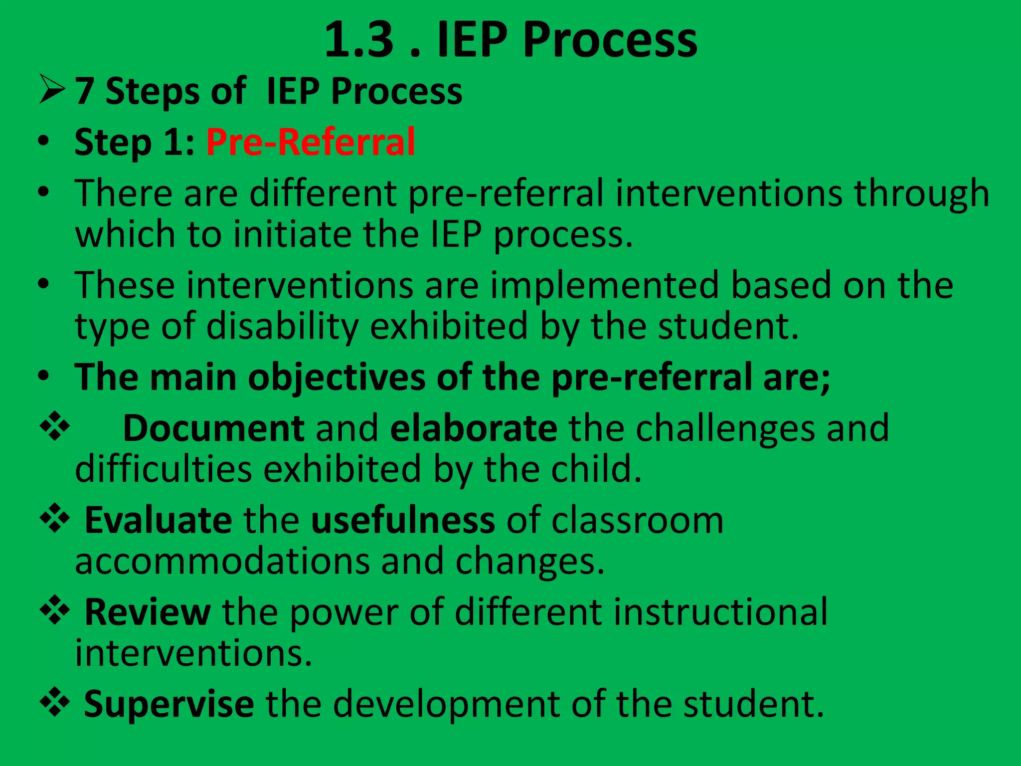 1.3 . IEP Process
7 Steps of IEP Process
• Step 1: Pre-Referral
• There are different pre-referral interventions through
which to initiate the IEP process.
• These interventions are implemented based on the
type of disability exhibited by the student.
• The main objectives of the pre-referral are;
 Document and elaborate the challenges and
difficulties exhibited by the child.
 Evaluate the usefulness of classroom
accommodations and changes.
 Review the power of different instructional
interventions.
 Supervise the development of the student.
 