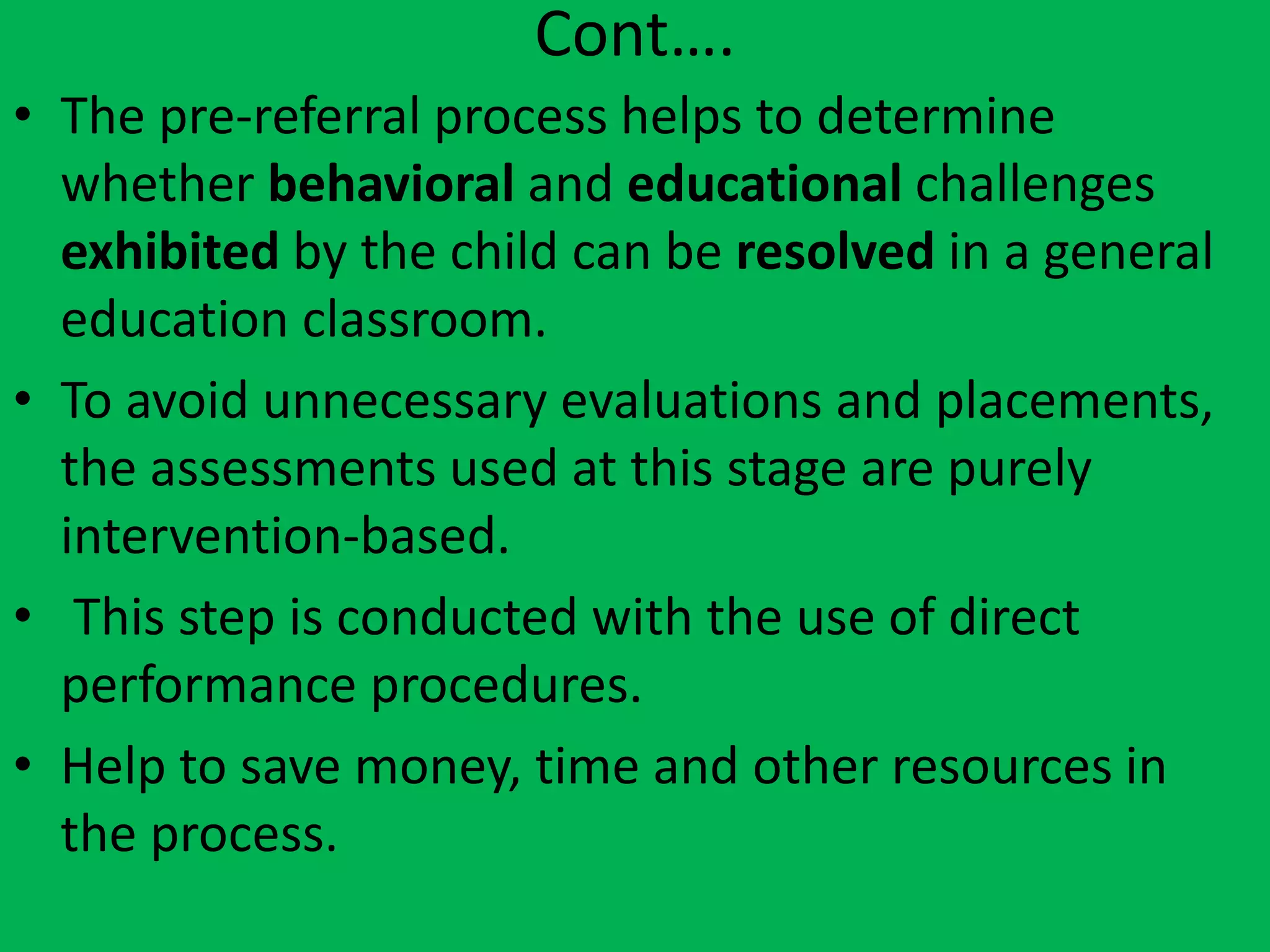 Cont….
• The pre-referral process helps to determine
whether behavioral and educational challenges
exhibited by the child can be resolved in a general
education classroom.
• To avoid unnecessary evaluations and placements,
the assessments used at this stage are purely
intervention-based.
• This step is conducted with the use of direct
performance procedures.
• Help to save money, time and other resources in
the process.
 