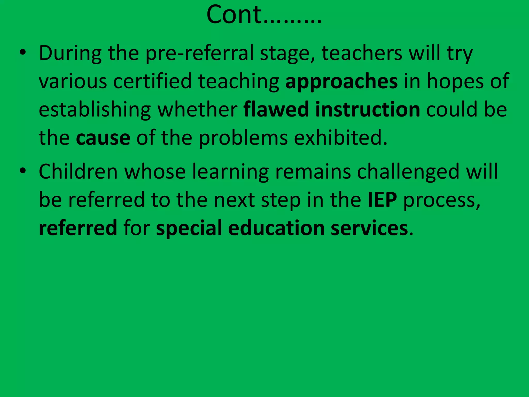 Cont………
• During the pre-referral stage, teachers will try
various certified teaching approaches in hopes of
establishing whether flawed instruction could be
the cause of the problems exhibited.
• Children whose learning remains challenged will
be referred to the next step in the IEP process,
referred for special education services.
 