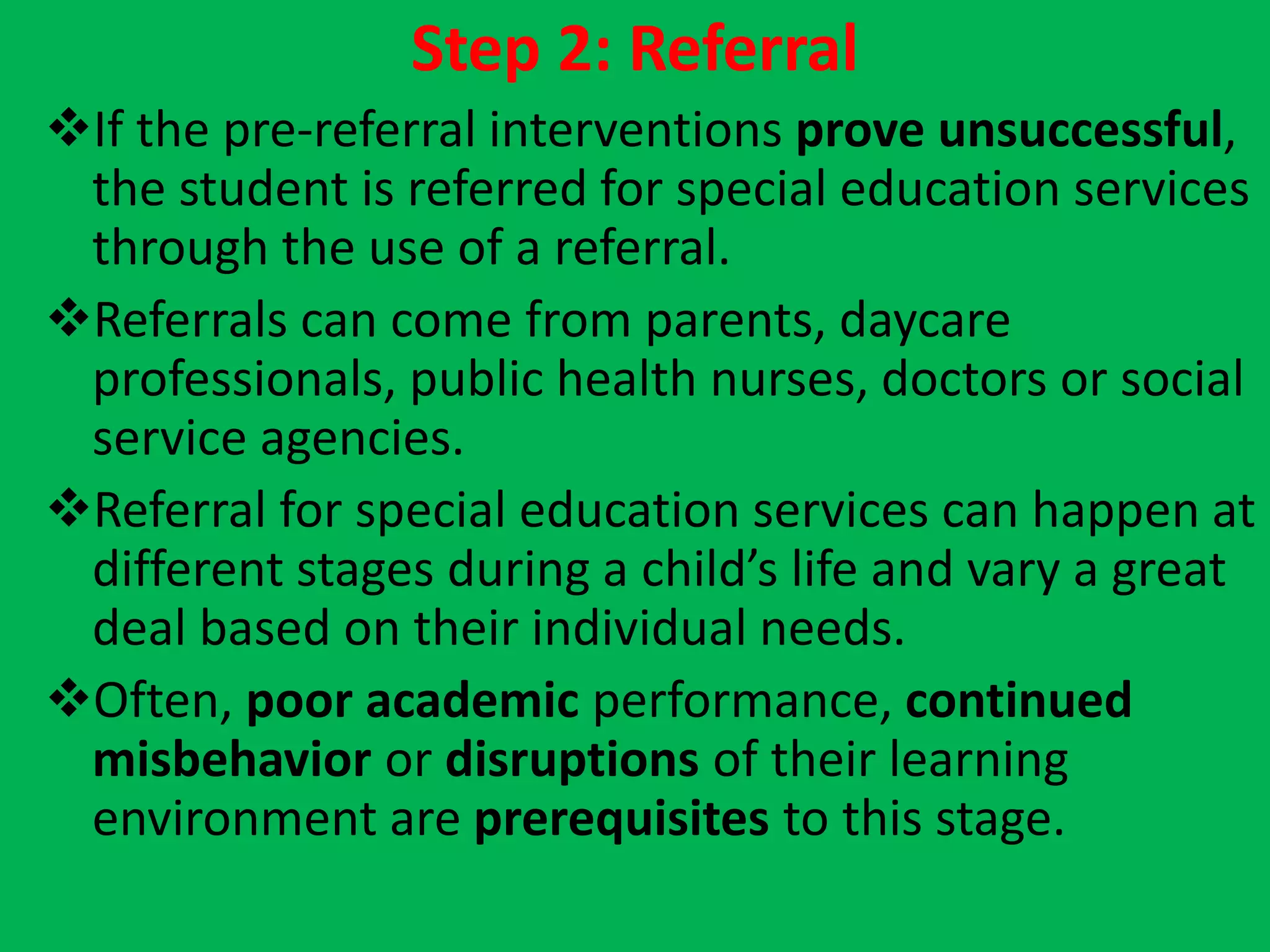 Step 2: Referral
If the pre-referral interventions prove unsuccessful,
the student is referred for special education services
through the use of a referral.
Referrals can come from parents, daycare
professionals, public health nurses, doctors or social
service agencies.
Referral for special education services can happen at
different stages during a child’s life and vary a great
deal based on their individual needs.
Often, poor academic performance, continued
misbehavior or disruptions of their learning
environment are prerequisites to this stage.
 