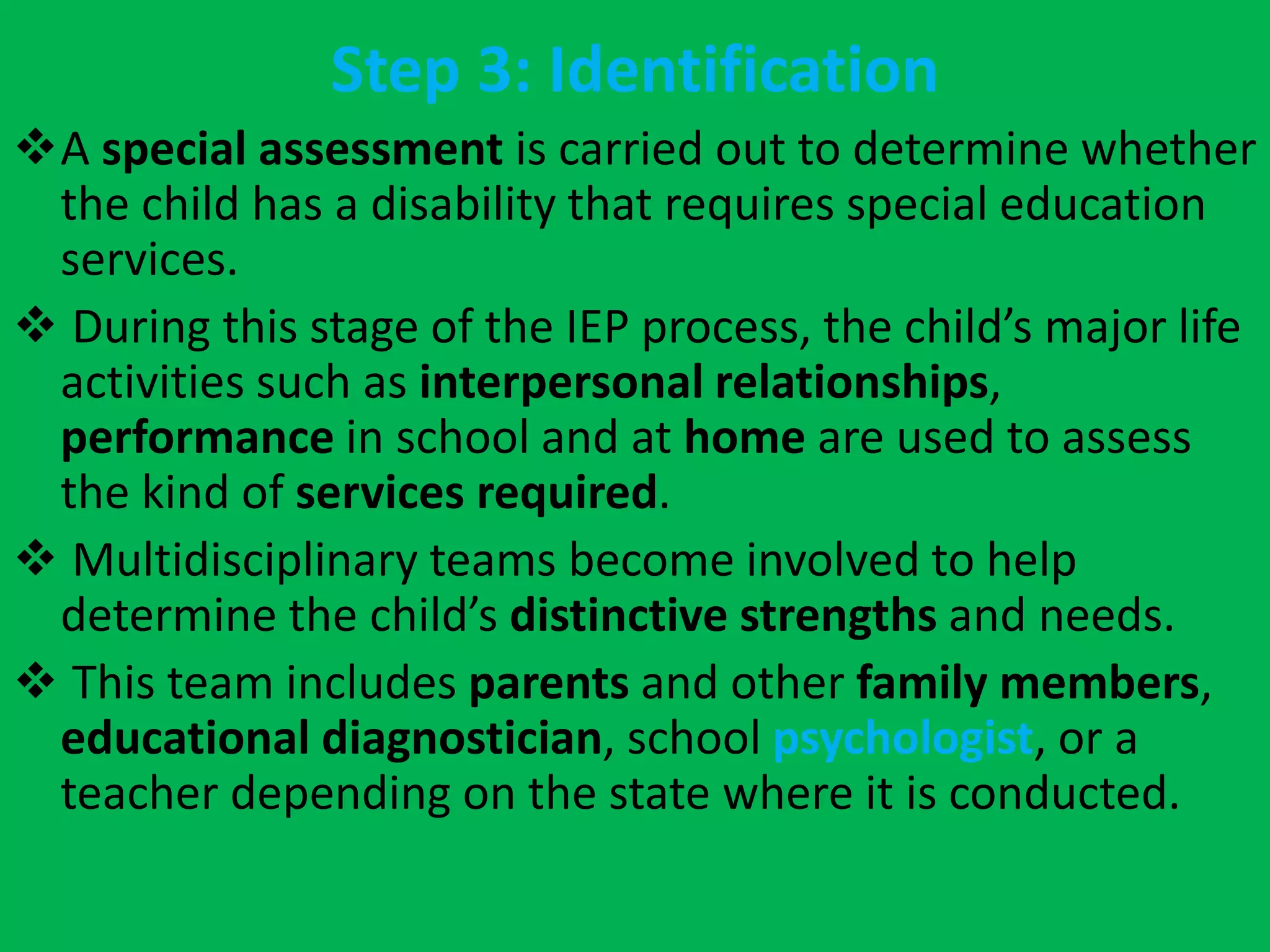 Step 3: Identification
A special assessment is carried out to determine whether
the child has a disability that requires special education
services.
 During this stage of the IEP process, the child’s major life
activities such as interpersonal relationships,
performance in school and at home are used to assess
the kind of services required.
 Multidisciplinary teams become involved to help
determine the child’s distinctive strengths and needs.
 This team includes parents and other family members,
educational diagnostician, school psychologist, or a
teacher depending on the state where it is conducted.
 