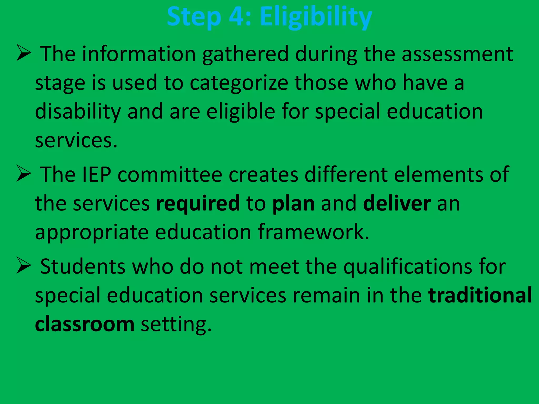 Step 4: Eligibility
 The information gathered during the assessment
stage is used to categorize those who have a
disability and are eligible for special education
services.
 The IEP committee creates different elements of
the services required to plan and deliver an
appropriate education framework.
 Students who do not meet the qualifications for
special education services remain in the traditional
classroom setting.
 