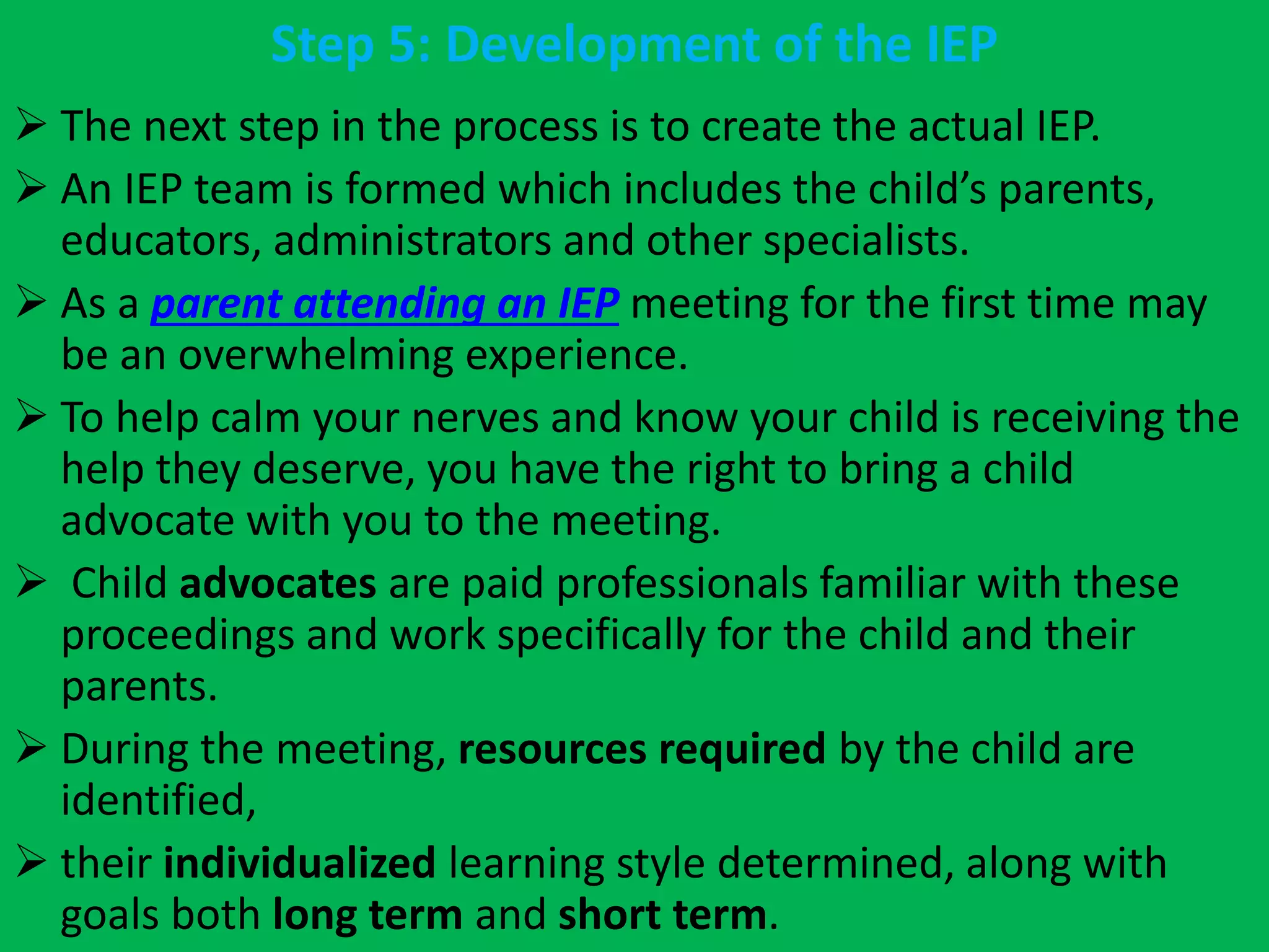 Step 5: Development of the IEP
 The next step in the process is to create the actual IEP.
 An IEP team is formed which includes the child’s parents,
educators, administrators and other specialists.
 As a parent attending an IEP meeting for the first time may
be an overwhelming experience.
 To help calm your nerves and know your child is receiving the
help they deserve, you have the right to bring a child
advocate with you to the meeting.
 Child advocates are paid professionals familiar with these
proceedings and work specifically for the child and their
parents.
 During the meeting, resources required by the child are
identified,
 their individualized learning style determined, along with
goals both long term and short term.
 