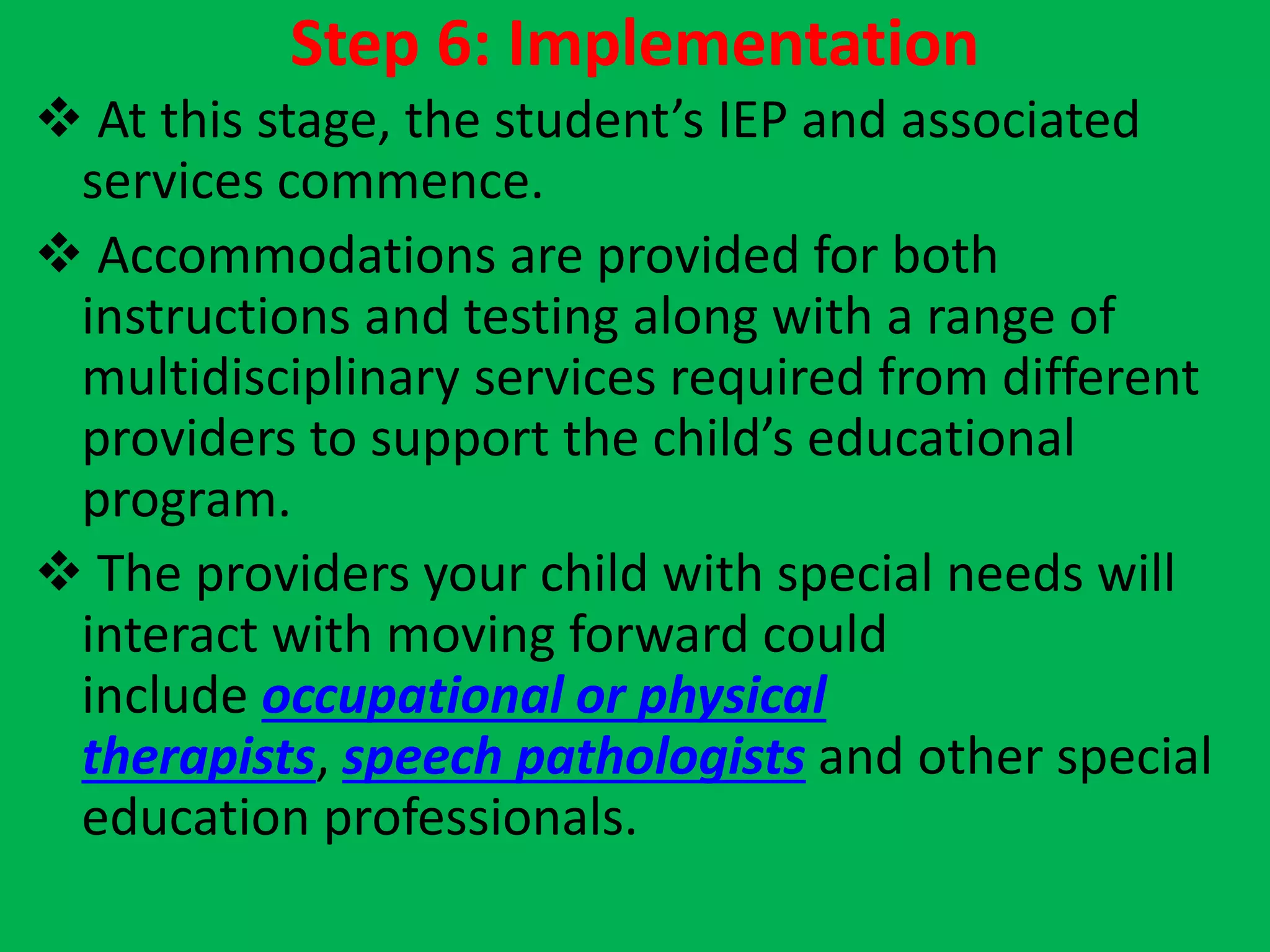 Step 6: Implementation
 At this stage, the student’s IEP and associated
services commence.
 Accommodations are provided for both
instructions and testing along with a range of
multidisciplinary services required from different
providers to support the child’s educational
program.
 The providers your child with special needs will
interact with moving forward could
include occupational or physical
therapists, speech pathologists and other special
education professionals.
 