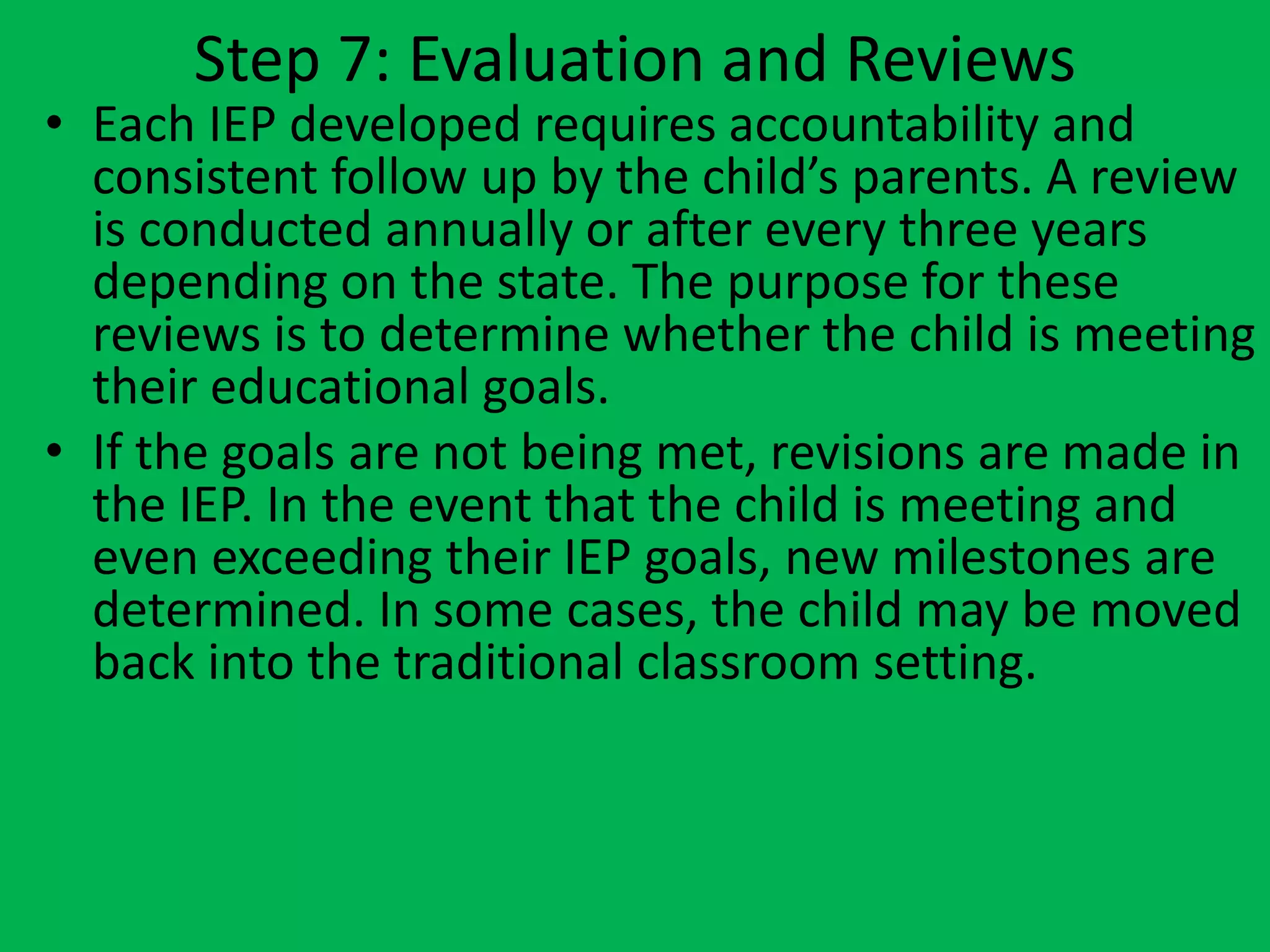 Step 7: Evaluation and Reviews
• Each IEP developed requires accountability and
consistent follow up by the child’s parents. A review
is conducted annually or after every three years
depending on the state. The purpose for these
reviews is to determine whether the child is meeting
their educational goals.
• If the goals are not being met, revisions are made in
the IEP. In the event that the child is meeting and
even exceeding their IEP goals, new milestones are
determined. In some cases, the child may be moved
back into the traditional classroom setting.
 