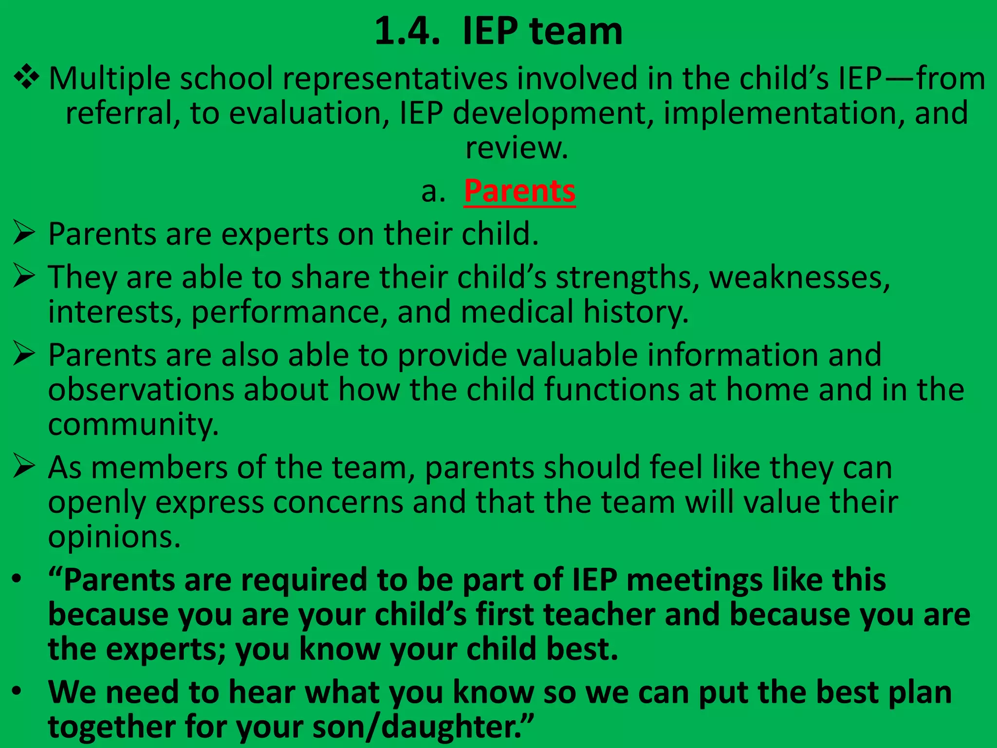 1.4. IEP team
Multiple school representatives involved in the child’s IEP—from
referral, to evaluation, IEP development, implementation, and
review.
a. Parents
 Parents are experts on their child.
 They are able to share their child’s strengths, weaknesses,
interests, performance, and medical history.
 Parents are also able to provide valuable information and
observations about how the child functions at home and in the
community.
 As members of the team, parents should feel like they can
openly express concerns and that the team will value their
opinions.
• “Parents are required to be part of IEP meetings like this
because you are your child’s first teacher and because you are
the experts; you know your child best.
• We need to hear what you know so we can put the best plan
together for your son/daughter.”
 