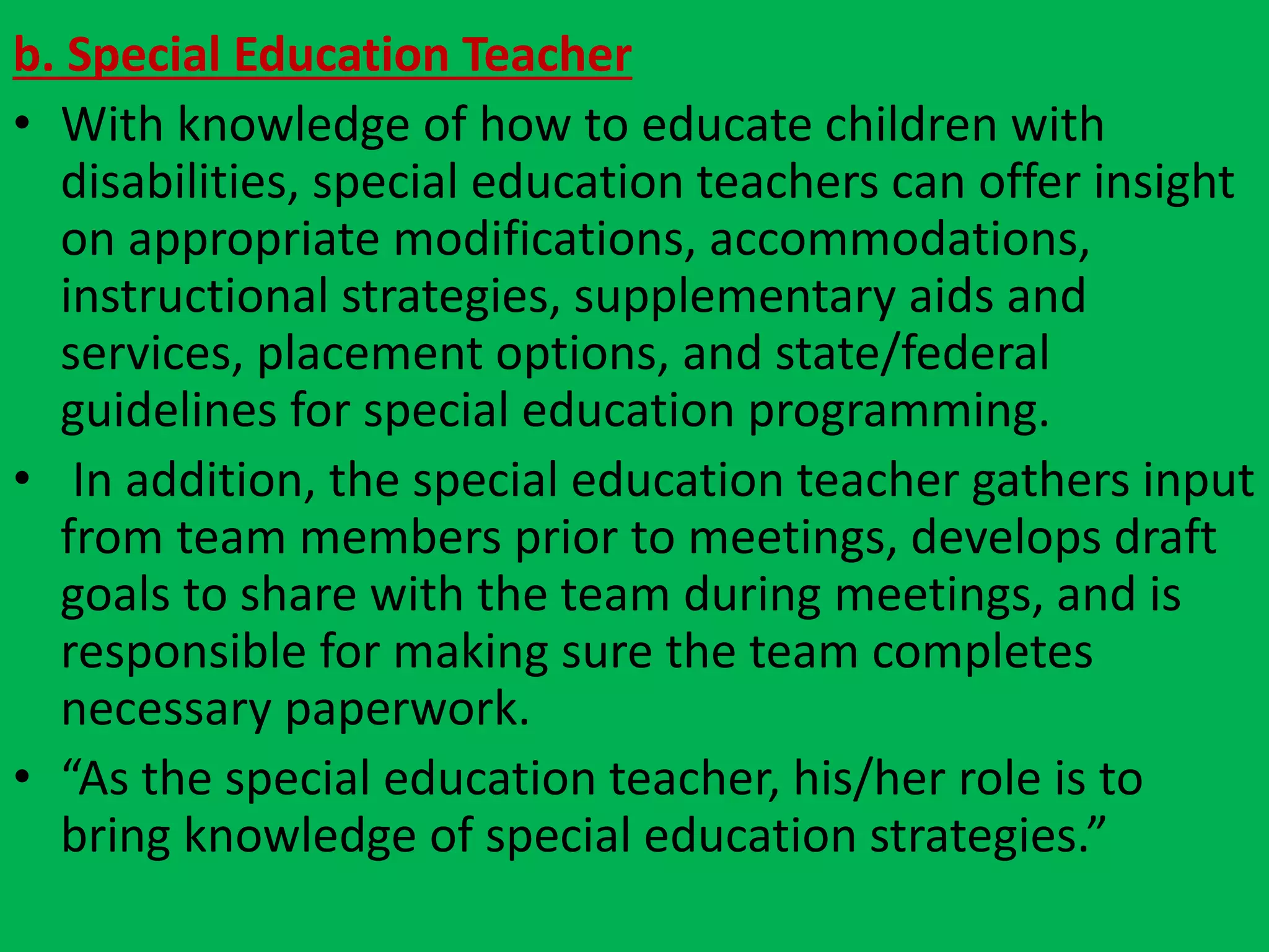 b. Special Education Teacher
• With knowledge of how to educate children with
disabilities, special education teachers can offer insight
on appropriate modifications, accommodations,
instructional strategies, supplementary aids and
services, placement options, and state/federal
guidelines for special education programming.
• In addition, the special education teacher gathers input
from team members prior to meetings, develops draft
goals to share with the team during meetings, and is
responsible for making sure the team completes
necessary paperwork.
• “As the special education teacher, his/her role is to
bring knowledge of special education strategies.”
 