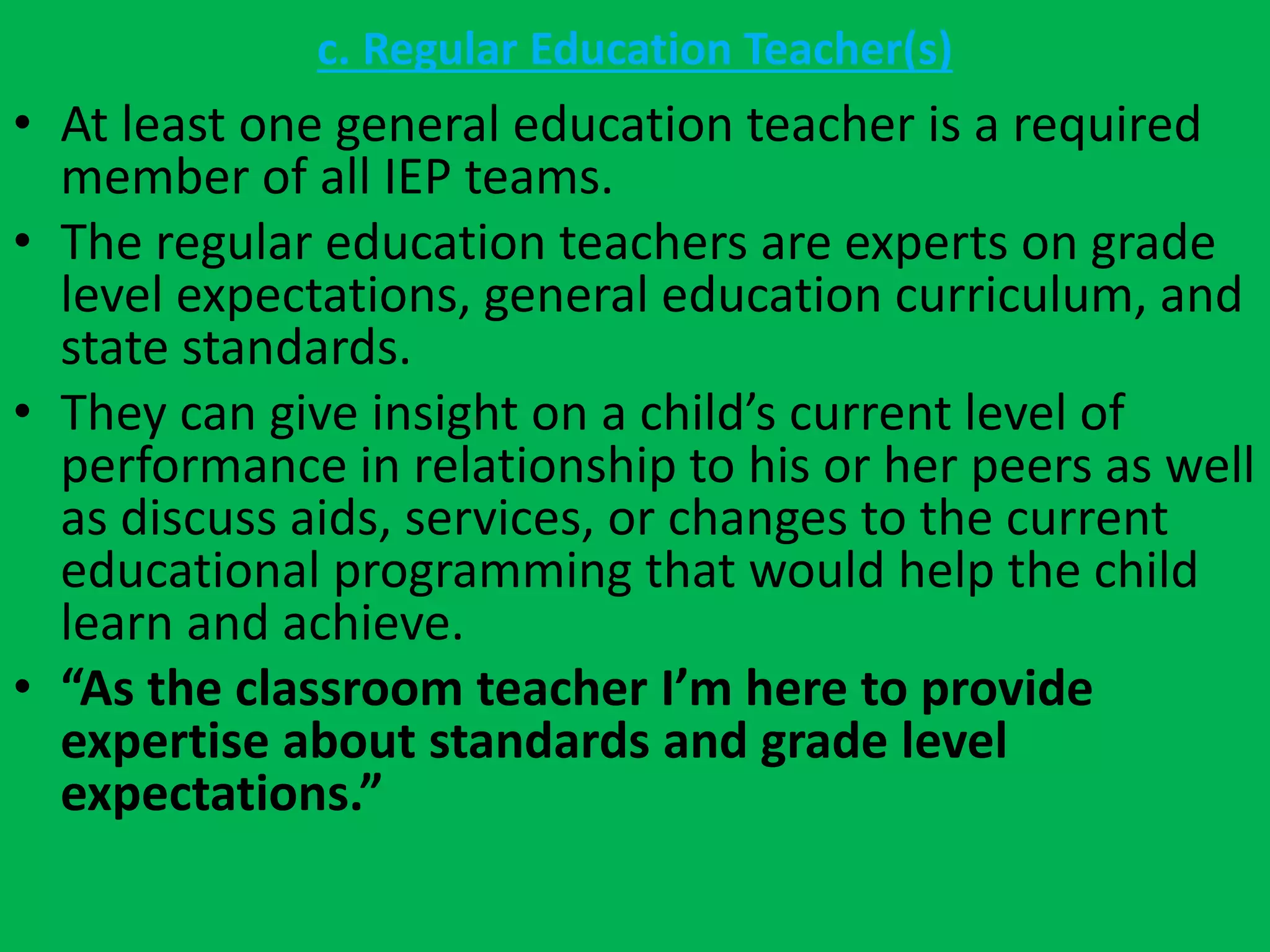 c. Regular Education Teacher(s)
• At least one general education teacher is a required
member of all IEP teams.
• The regular education teachers are experts on grade
level expectations, general education curriculum, and
state standards.
• They can give insight on a child’s current level of
performance in relationship to his or her peers as well
as discuss aids, services, or changes to the current
educational programming that would help the child
learn and achieve.
• “As the classroom teacher I’m here to provide
expertise about standards and grade level
expectations.”
 