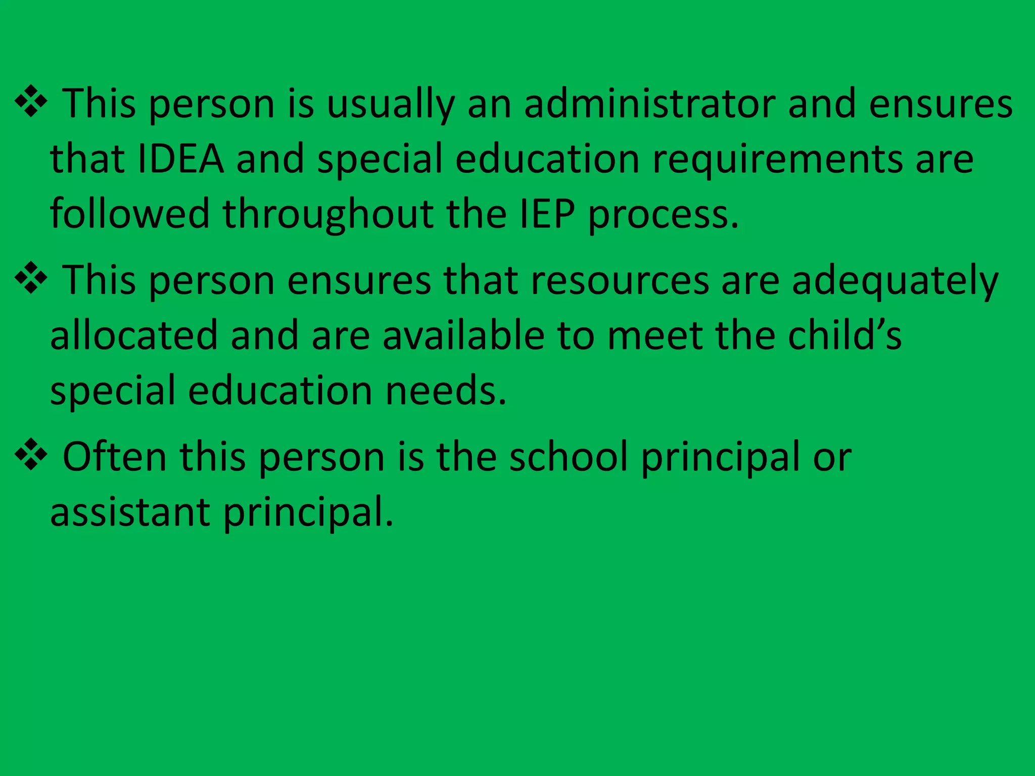 d. Local education agency (LEA) representative
 This person is usually an administrator and ensures
that IDEA and special education requirements are
followed throughout the IEP process.
 This person ensures that resources are adequately
allocated and are available to meet the child’s
special education needs.
 Often this person is the school principal or
assistant principal.
 