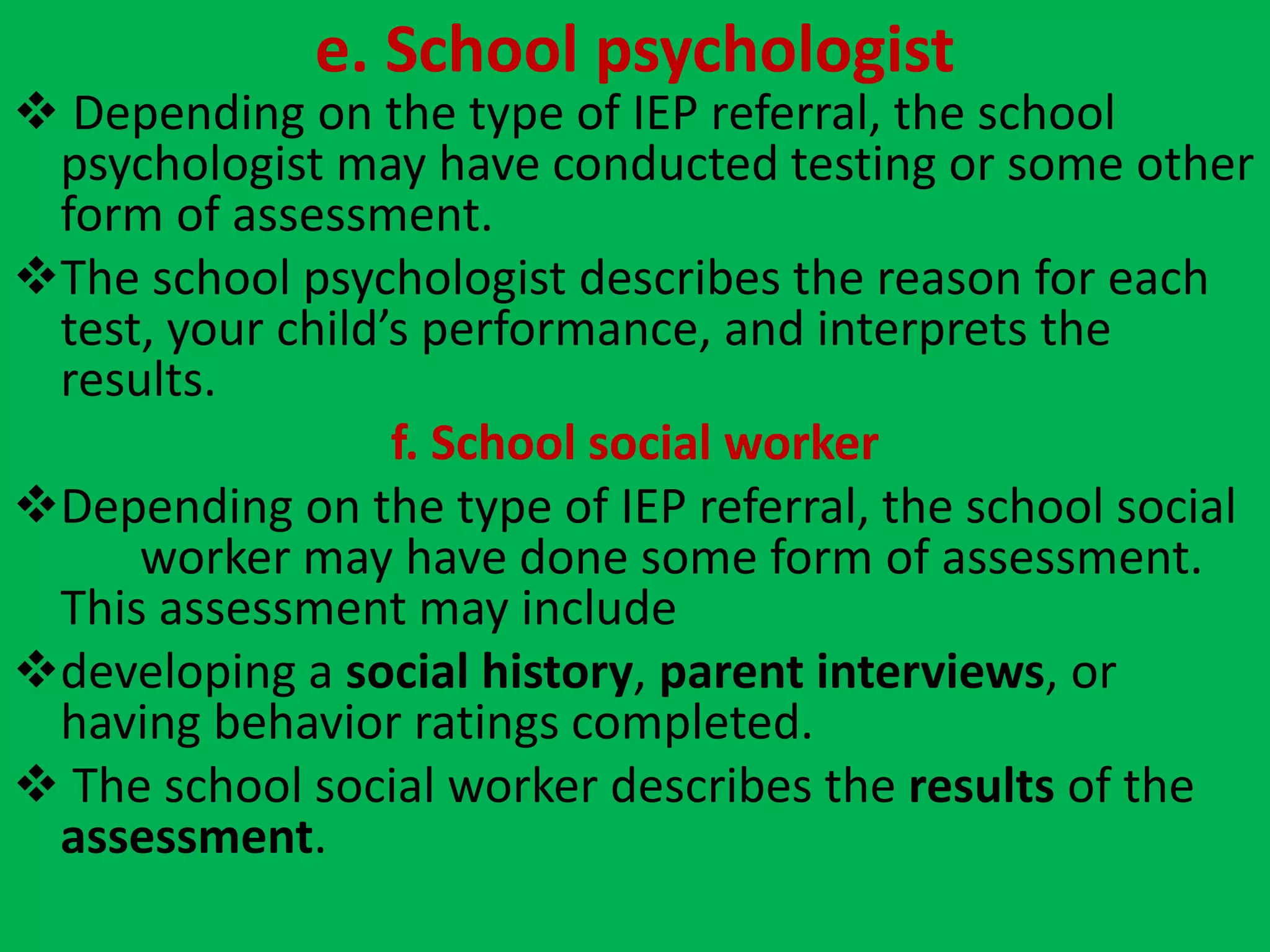 e. School psychologist
 Depending on the type of IEP referral, the school
psychologist may have conducted testing or some other
form of assessment.
The school psychologist describes the reason for each
test, your child’s performance, and interprets the
results.
f. School social worker
Depending on the type of IEP referral, the school social
worker may have done some form of assessment.
This assessment may include
developing a social history, parent interviews, or
having behavior ratings completed.
 The school social worker describes the results of the
assessment.
 