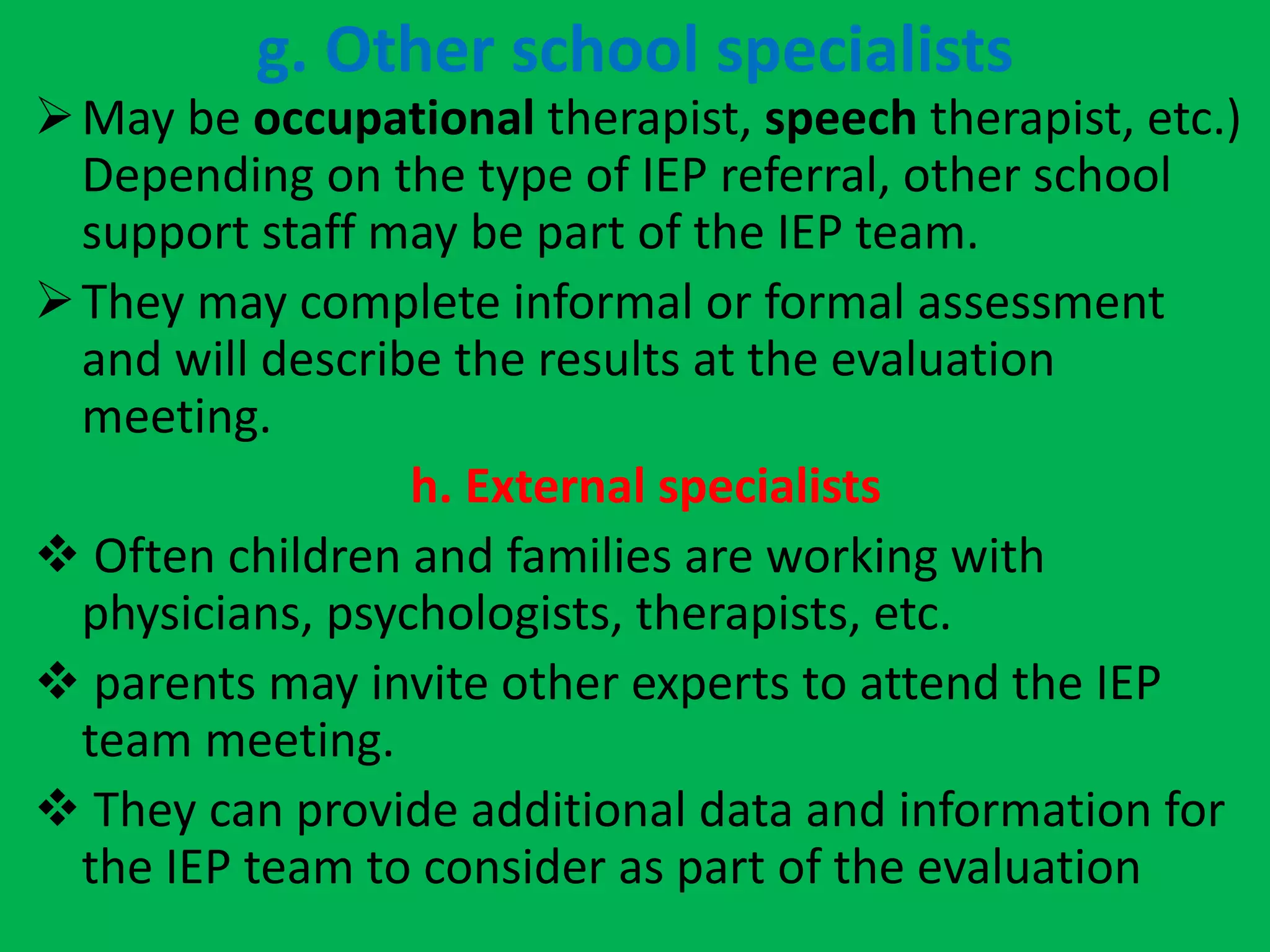 g. Other school specialists
May be occupational therapist, speech therapist, etc.)
Depending on the type of IEP referral, other school
support staff may be part of the IEP team.
They may complete informal or formal assessment
and will describe the results at the evaluation
meeting.
h. External specialists
 Often children and families are working with
physicians, psychologists, therapists, etc.
 parents may invite other experts to attend the IEP
team meeting.
 They can provide additional data and information for
the IEP team to consider as part of the evaluation
 