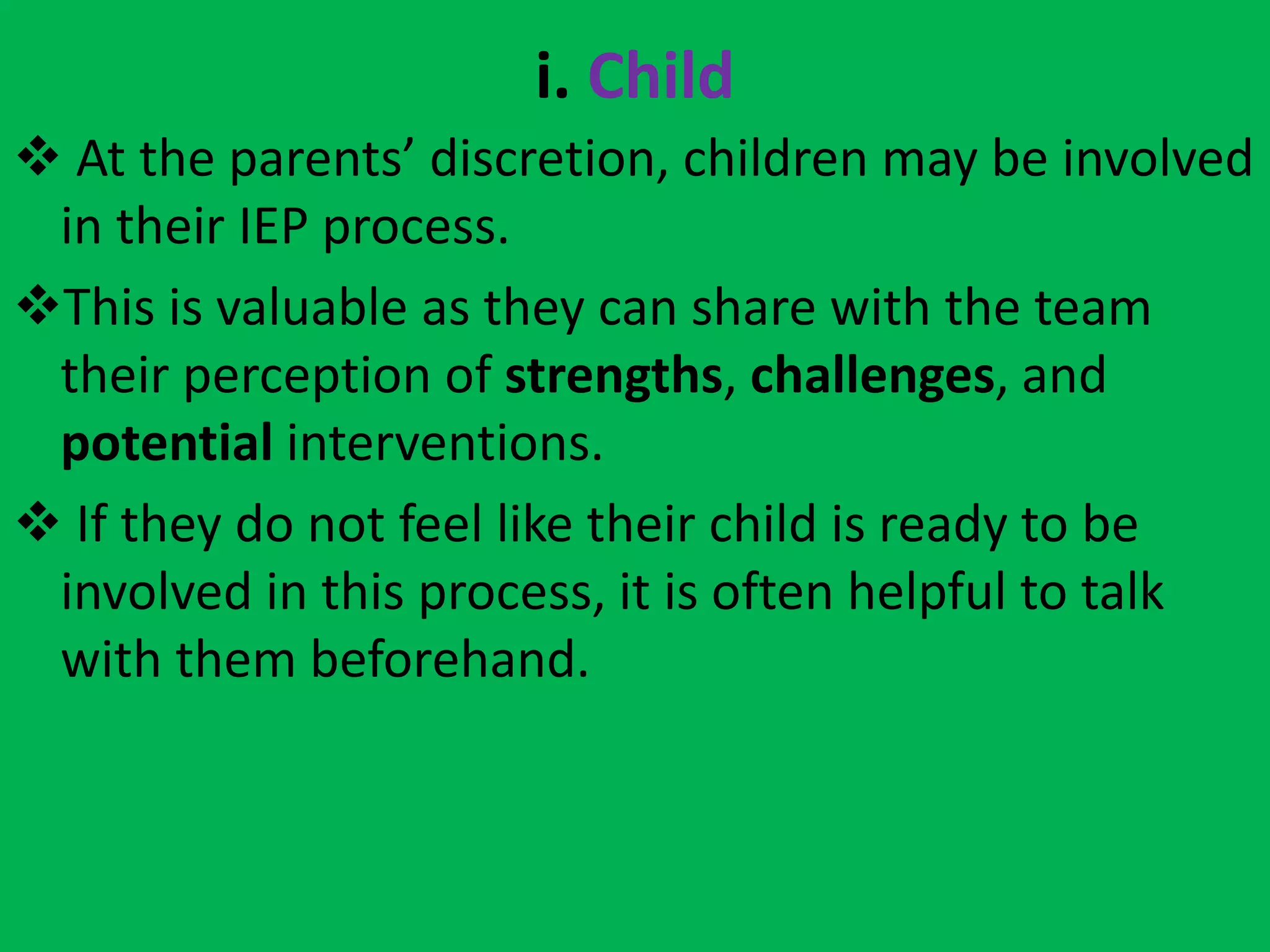 i. Child
 At the parents’ discretion, children may be involved
in their IEP process.
This is valuable as they can share with the team
their perception of strengths, challenges, and
potential interventions.
 If they do not feel like their child is ready to be
involved in this process, it is often helpful to talk
with them beforehand.
 