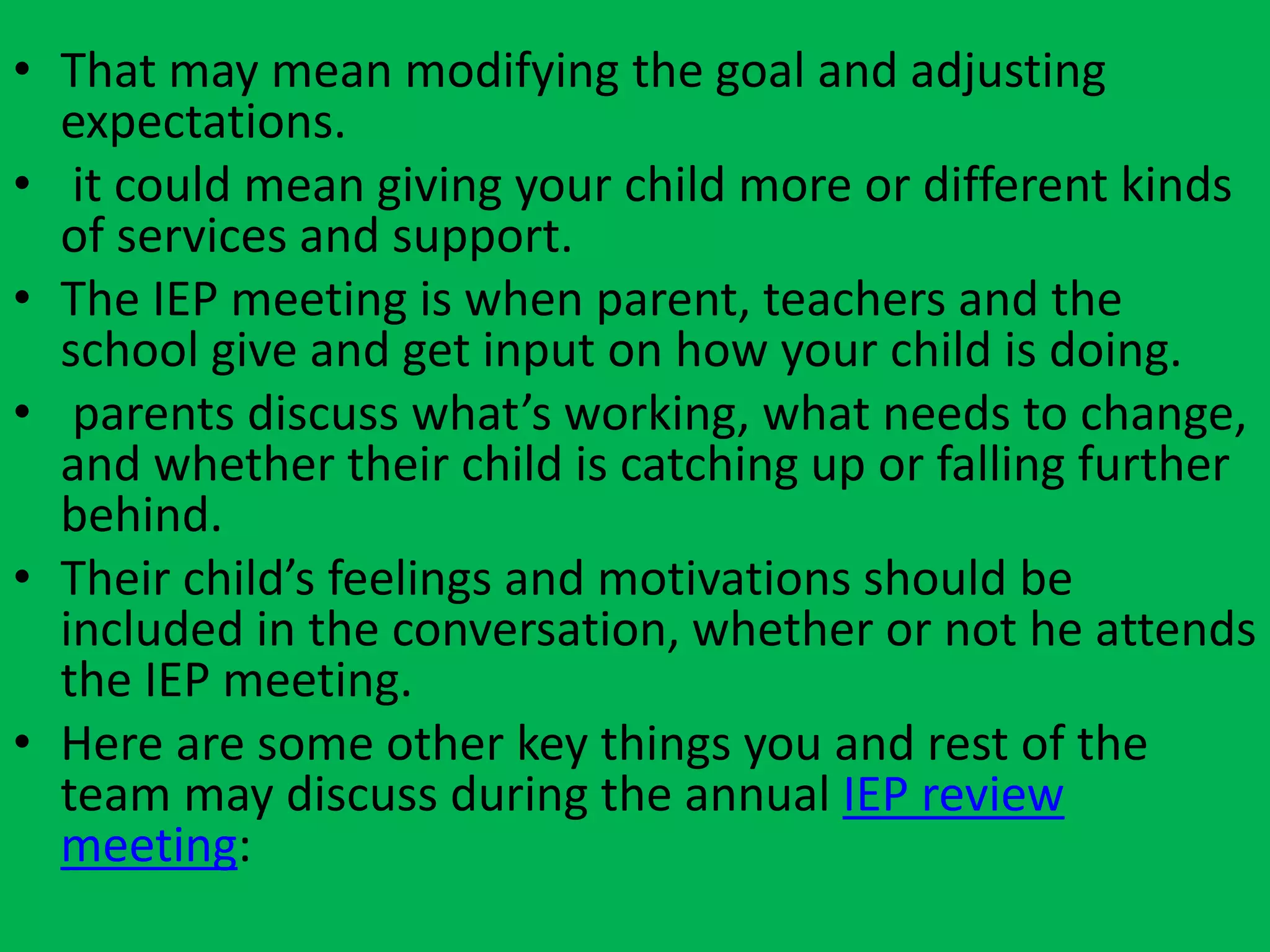 • That may mean modifying the goal and adjusting
expectations.
• it could mean giving your child more or different kinds
of services and support.
• The IEP meeting is when parent, teachers and the
school give and get input on how your child is doing.
• parents discuss what’s working, what needs to change,
and whether their child is catching up or falling further
behind.
• Their child’s feelings and motivations should be
included in the conversation, whether or not he attends
the IEP meeting.
• Here are some other key things you and rest of the
team may discuss during the annual IEP review
meeting:
 