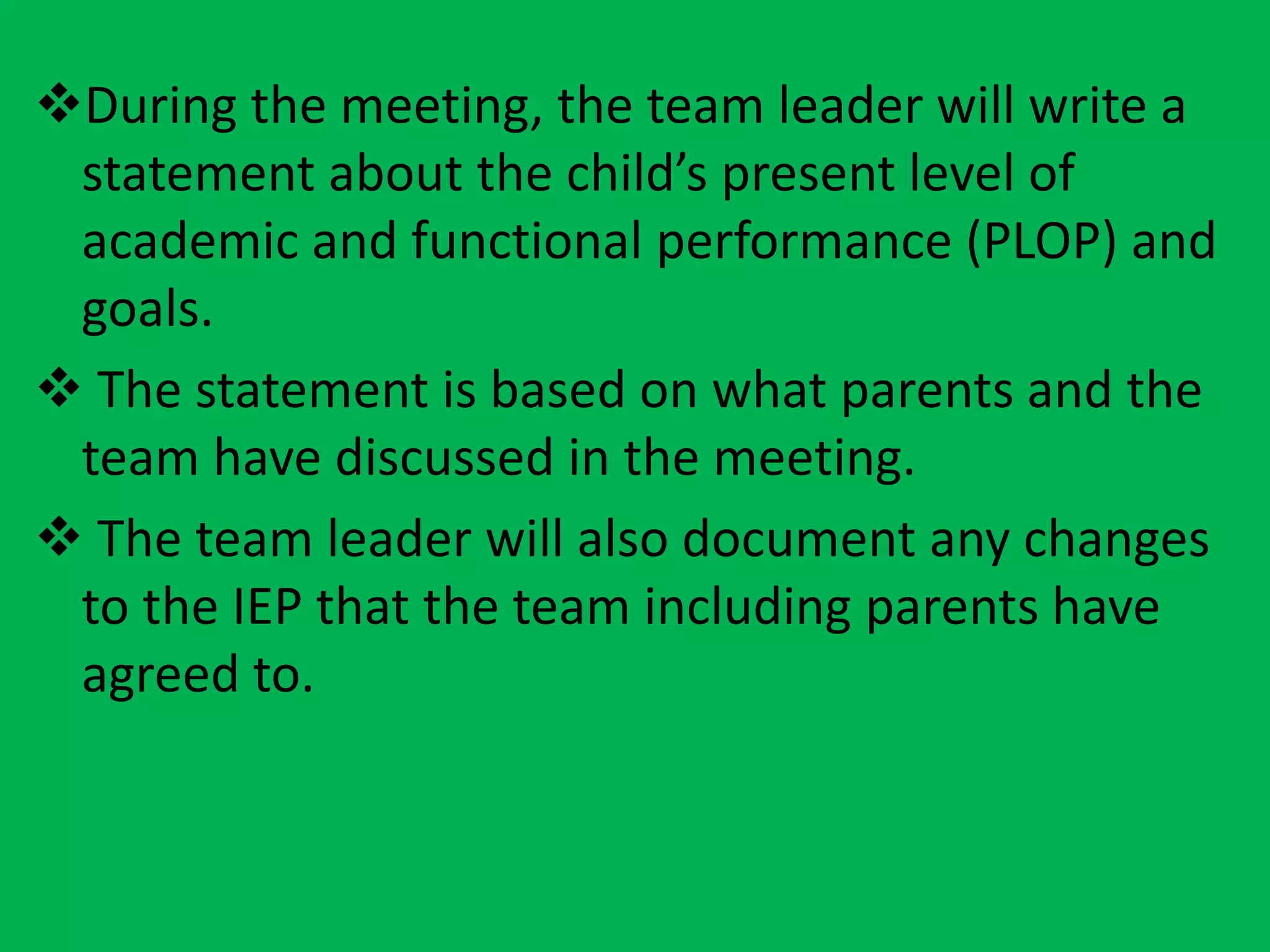 During the meeting, the team leader will write a
statement about the child’s present level of
academic and functional performance (PLOP) and
goals.
 The statement is based on what parents and the
team have discussed in the meeting.
 The team leader will also document any changes
to the IEP that the team including parents have
agreed to.
 