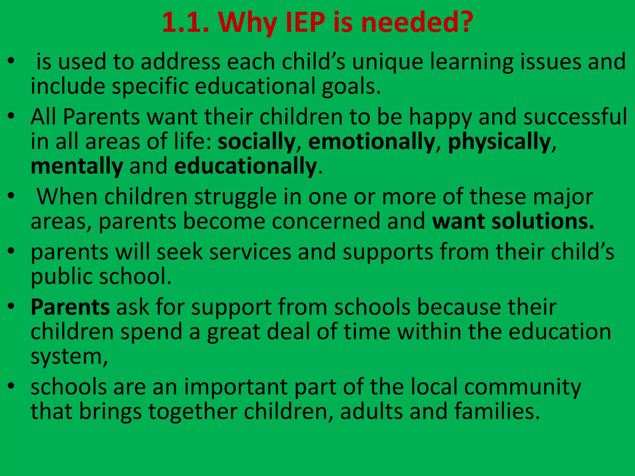 1.1. Why IEP is needed?
• is used to address each child’s unique learning issues and
include specific educational goals.
• All Parents want their children to be happy and successful
in all areas of life: socially, emotionally, physically,
mentally and educationally.
• When children struggle in one or more of these major
areas, parents become concerned and want solutions.
• parents will seek services and supports from their child’s
public school.
• Parents ask for support from schools because their
children spend a great deal of time within the education
system,
• schools are an important part of the local community
that brings together children, adults and families.
 