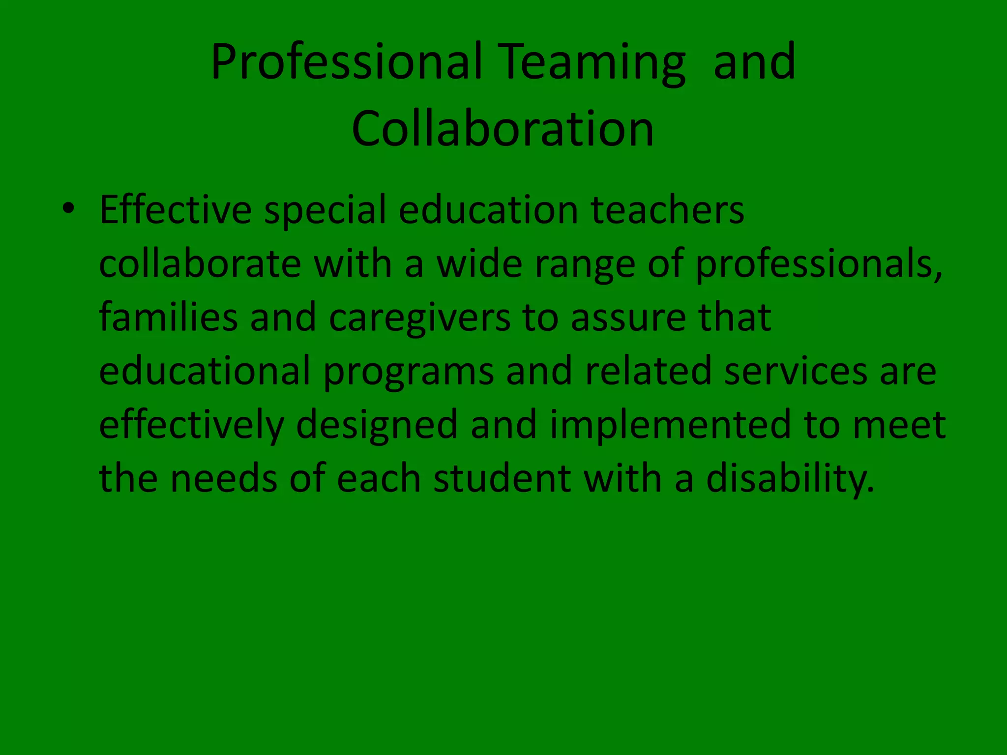 Professional Teaming and
Collaboration
• Effective special education teachers
collaborate with a wide range of professionals,
families and caregivers to assure that
educational programs and related services are
effectively designed and implemented to meet
the needs of each student with a disability.
 