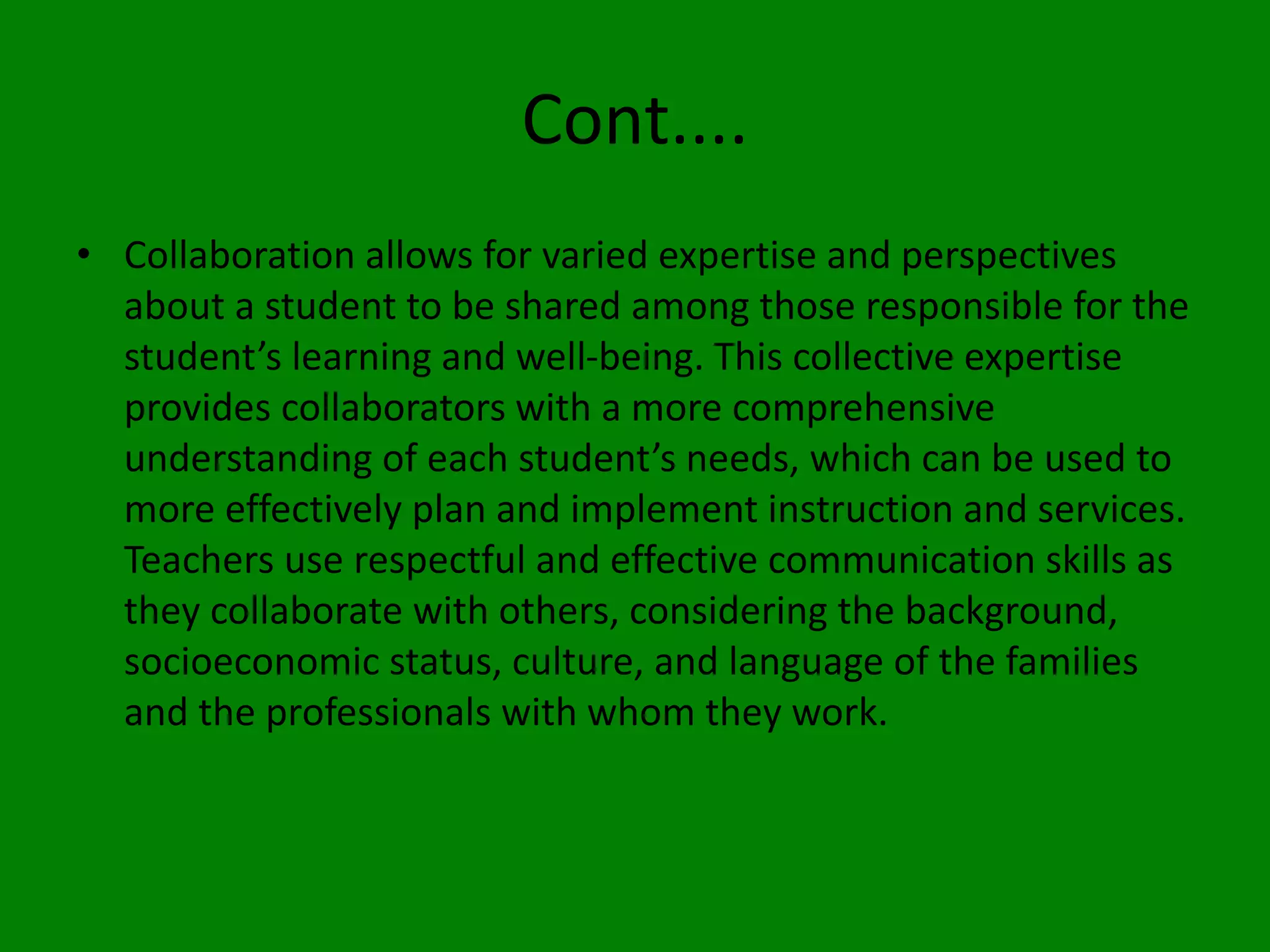 Cont....
• Collaboration allows for varied expertise and perspectives
about a student to be shared among those responsible for the
student’s learning and well-being. This collective expertise
provides collaborators with a more comprehensive
understanding of each student’s needs, which can be used to
more effectively plan and implement instruction and services.
Teachers use respectful and effective communication skills as
they collaborate with others, considering the background,
socioeconomic status, culture, and language of the families
and the professionals with whom they work.
 