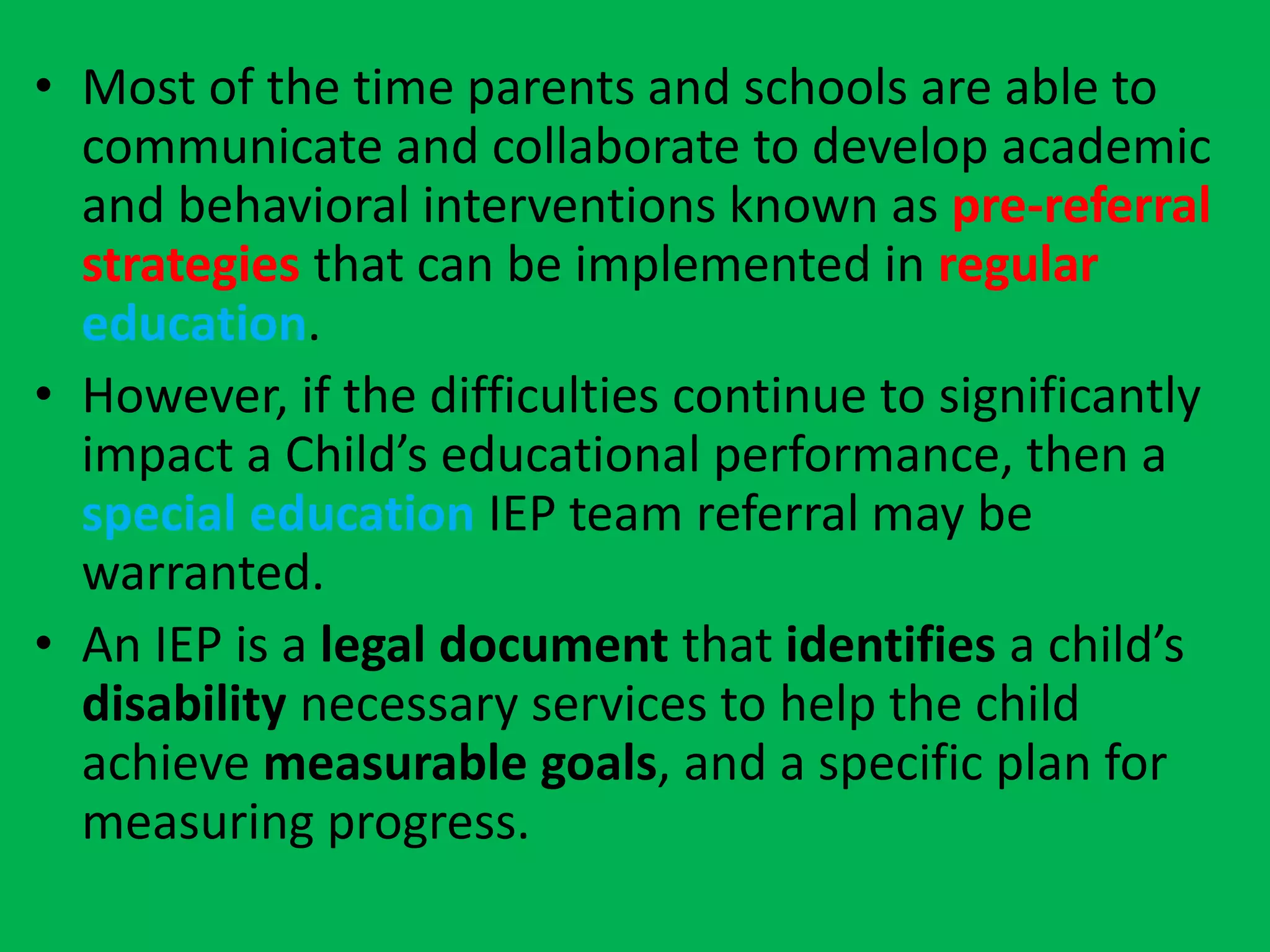• Most of the time parents and schools are able to
communicate and collaborate to develop academic
and behavioral interventions known as pre-referral
strategies that can be implemented in regular
education.
• However, if the difficulties continue to significantly
impact a Child’s educational performance, then a
special education IEP team referral may be
warranted.
• An IEP is a legal document that identifies a child’s
disability necessary services to help the child
achieve measurable goals, and a specific plan for
measuring progress.
 