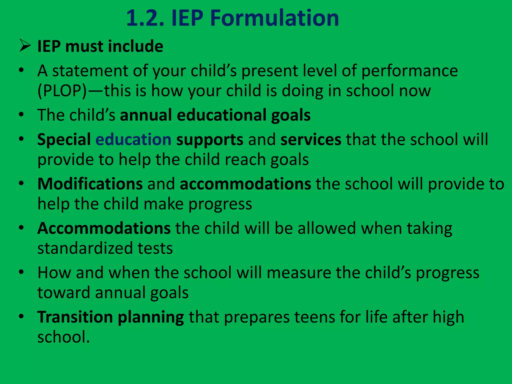 1.2. IEP Formulation
 IEP must include
• A statement of your child’s present level of performance
(PLOP)—this is how your child is doing in school now
• The child’s annual educational goals
• Special education supports and services that the school will
provide to help the child reach goals
• Modifications and accommodations the school will provide to
help the child make progress
• Accommodations the child will be allowed when taking
standardized tests
• How and when the school will measure the child’s progress
toward annual goals
• Transition planning that prepares teens for life after high
school.
 