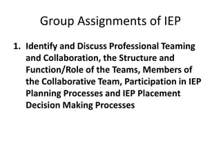 Group Assignments of IEP
1. Identify and Discuss Professional Teaming
and Collaboration, the Structure and
Function/Role of the Teams, Members of
the Collaborative Team, Participation in IEP
Planning Processes and IEP Placement
Decision Making Processes
 