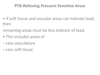 PTB-Relieving Pressure Sensitive Areas 
• If soft tissue and vascular areas can tolerate load, 
then 
remaining areas must be less tolerant of load. 
• This includes areas of 
– Less vasculature 
– Less soft tissue 
 