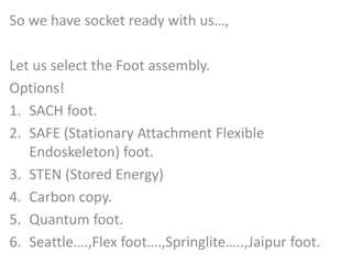 So we have socket ready with us…, 
Let us select the Foot assembly. 
Options! 
1. SACH foot. 
2. SAFE (Stationary Attachment Flexible 
Endoskeleton) foot. 
3. STEN (Stored Energy) 
4. Carbon copy. 
5. Quantum foot. 
6. Seattle….,Flex foot….,Springlite…..,Jaipur foot. 
 
