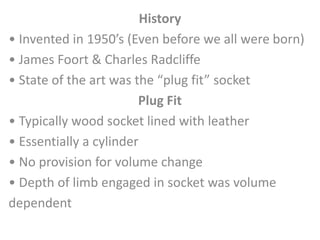 History 
• Invented in 1950’s (Even before we all were born) 
• James Foort & Charles Radcliffe 
• State of the art was the “plug fit” socket 
Plug Fit 
• Typically wood socket lined with leather 
• Essentially a cylinder 
• No provision for volume change 
• Depth of limb engaged in socket was volume 
dependent 
 