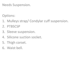 Needs Suspension. 
Options: 
1. Mulleys strap/ Condylar cuff suspension. 
2. PTBSCSP 
3. Sleeve suspension. 
4. Silicone suction socket. 
5. Thigh corset. 
6. Waist bell. 
 