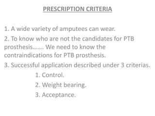 PRESCRIPTION CRITERIA 
1. A wide variety of amputees can wear. 
2. To know who are not the candidates for PTB 
prosthesis……. We need to know the 
contraindications for PTB prosthesis. 
3. Successful application described under 3 criterias. 
1. Control. 
2. Weight bearing. 
3. Acceptance. 
 