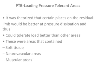 PTB-Loading Pressure Tolerant Areas 
• It was theorized that certain places on the residual 
limb would be better at pressure dissipation and 
thus 
• Could tolerate load better than other areas 
• These were areas that contained 
– Soft tissue 
– Neurovascular areas 
– Muscular areas 
 