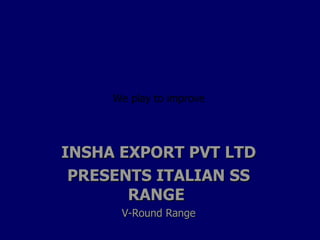INSHA EXPORT PVT LTD PRESENTS ITALIAN SS RANGE  V-Round Range We play to improve 