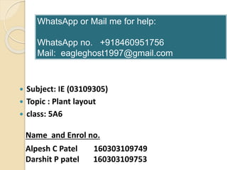  Subject: IE (03109305)
 Topic : Plant layout
 class: 5A6
Alpesh C Patel 160303109749
Darshit P patel 160303109753
Name and Enrol no.
WhatsApp or Mail me for help:
WhatsApp no. +918460951756
Mail: eagleghost1997@gmail.com
 