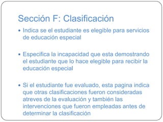 Sección F: Clasificación
 Indica se el estudiante es elegible para servicios
de educación especial
 Especifica la incapacidad que esta demostrando
el estudiante que lo hace elegible para recibir la
educación especial
 Si el estudiante fue evaluado, esta pagina indica
que otras clasificaciones fueron consideradas
atreves de la evaluación y también las
intervenciones que fueron empleadas antes de
determinar la clasificación
 