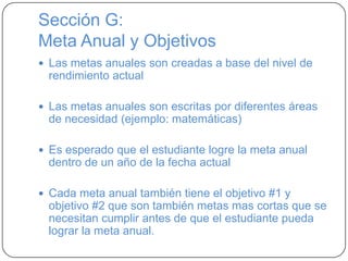 Sección G:
Meta Anual y Objetivos
 Las metas anuales son creadas a base del nivel de
rendimiento actual
 Las metas anuales son escritas por diferentes áreas
de necesidad (ejemplo: matemáticas)
 Es esperado que el estudiante logre la meta anual
dentro de un año de la fecha actual
 Cada meta anual también tiene el objetivo #1 y
objetivo #2 que son también metas mas cortas que se
necesitan cumplir antes de que el estudiante pueda
lograr la meta anual.
 