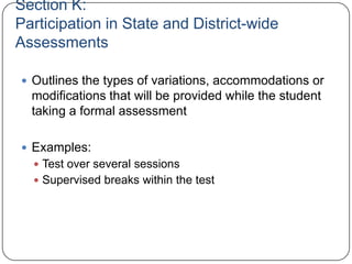 Section K:
Participation in State and District-wide
Assessments
 Outlines the types of variations, accommodations or
modifications that will be provided while the student
taking a formal assessment
 Examples:
 Test over several sessions
 Supervised breaks within the test
 