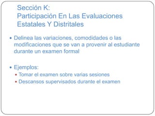 Sección K:
Participación En Las Evaluaciones
Estatales Y Distritales
 Delinea las variaciones, comodidades o las
modificaciones que se van a provenir al estudiante
durante un examen formal
 Ejemplos:
 Tomar el examen sobre varias sesiones
 Descansos supervisados durante el examen
 