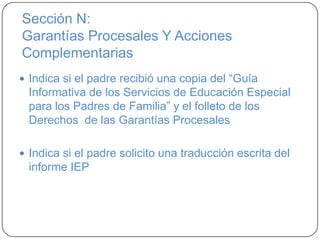 Sección N:
Garantías Procesales Y Acciones
Complementarias
 Indica si el padre recibió una copia del “Guía
Informativa de los Servicios de Educación Especial
para los Padres de Familia” y el folleto de los
Derechos de las Garantías Procesales
 Indica si el padre solicito una traducción escrita del
informe IEP
 