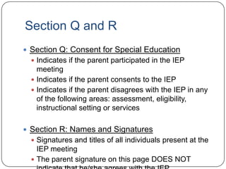 Section Q and R
 Section Q: Consent for Special Education
 Indicates if the parent participated in the IEP
meeting
 Indicates if the parent consents to the IEP
 Indicates if the parent disagrees with the IEP in any
of the following areas: assessment, eligibility,
instructional setting or services
 Section R: Names and Signatures
 Signatures and titles of all individuals present at the
IEP meeting
 The parent signature on this page DOES NOT
 