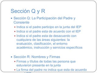 Sección Q y R
 Sección Q: La Participación del Padre y
Consiente
 Indica si el padre participo en la junta del IEP
 Indica si el padre esta de acuerdo con el IEP
 Indica si el padre esta de desacuerdo con
cualquiera de las áreas siguientes: la
evaluación, clasificación, el entorno
académico, instrucción y servicios específicos
 Sección R: Nombres y Firmas
 Firmas y títulos de todas las persona que
estuvieron presente en la junta
 La firma del padre no indica que esta de acuerdo
 