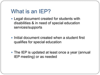 What is an IEP?
 Legal document created for students with
disabilities & in need of special education
services/supports
 Initial document created when a student first
qualifies for special education
 The IEP is updated at least once a year (annual
IEP meeting) or as needed
 