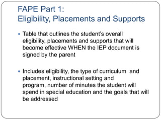FAPE Part 1:
Eligibility, Placements and Supports
 Table that outlines the student’s overall
eligibility, placements and supports that will
become effective WHEN the IEP document is
signed by the parent
 Includes eligibility, the type of curriculum and
placement, instructional setting and
program, number of minutes the student will
spend in special education and the goals that will
be addressed
 