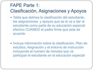 FAPE Parte 1:
Clasificación, Asignaciones y Apoyos
 Tabla que delinea la clasificación del estudiante,
las asignaciones y apoyos que se le va a dar al
estudiante como parte de su educación especial
efectivo CUANDO el padre firme que esta de
acuerdo
 Incluye información sobre la clasificación, Plan de
estudios, Asignación y el entorno de instrucción
incluyendo el numero de minutos que va
participar el estudiante en la educación especial
 