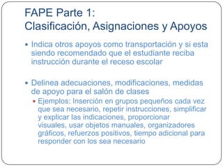 FAPE Parte 1:
Clasificación, Asignaciones y Apoyos
 Indica otros apoyos como transportación y si esta
siendo recomendado que el estudiante reciba
instrucción durante el receso escolar
 Delinea adecuaciones, modificaciones, medidas
de apoyo para el salón de clases
 Ejemplos: Inserción en grupos pequeños cada vez
que sea necesario, repetir instrucciones, simplificar
y explicar las indicaciones, proporcionar
visuales, usar objetos manuales, organizadores
gráficos, refuerzos positivos, tiempo adicional para
responder con los sea necesario
 