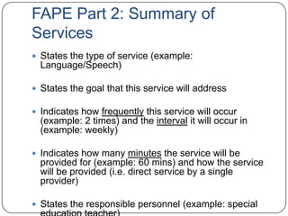 FAPE Part 2: Summary of
Services
 States the type of service (example:
Language/Speech)
 States the goal that this service will address
 Indicates how frequently this service will occur
(example: 2 times) and the interval it will occur in
(example: weekly)
 Indicates how many minutes the service will be
provided for (example: 60 mins) and how the service
will be provided (i.e. direct service by a single
provider)
 States the responsible personnel (example: special
 