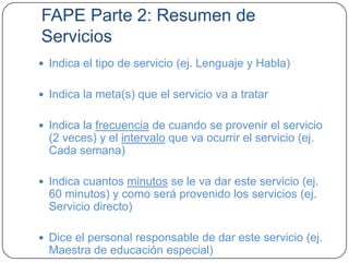 FAPE Parte 2: Resumen de
Servicios
 Indica el tipo de servicio (ej. Lenguaje y Habla)
 Indica la meta(s) que el servicio va a tratar
 Indica la frecuencia de cuando se provenir el servicio
(2 veces) y el intervalo que va ocurrir el servicio (ej.
Cada semana)
 Indica cuantos minutos se le va dar este servicio (ej.
60 minutos) y como será provenido los servicios (ej.
Servicio directo)
 Dice el personal responsable de dar este servicio (ej.
Maestra de educación especial)
 